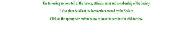 The following sections tell of the history, officials, rules and membership of the Society. It also gives details of the locomotives owned by the Society. Click on the appropriate button below to go to the section you wish to view.