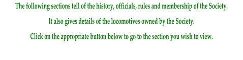 The following sections tell of the history, officials, rules and membership of the Society. It also gives details of the locomotives owned by the Society. Click on the appropriate button below to go to the section you wish to view.